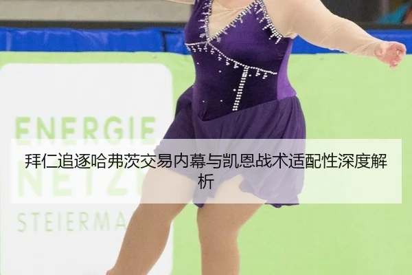 拜仁追逐哈弗茨交易内幕与凯恩战术适配性深度解析