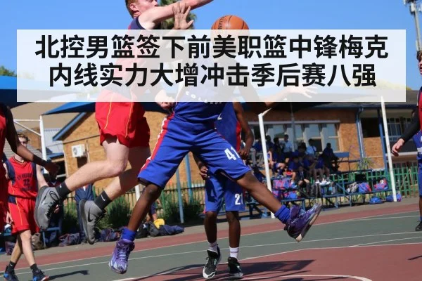 北控男篮签下前美职篮中锋梅克内线实力大增冲击季后赛八强