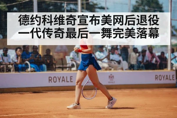 德约科维奇宣布美网后退役 一代传奇最后一舞完美落幕